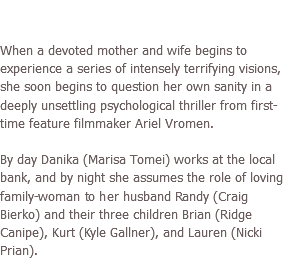 Danika (2006) When a devoted mother and wife begins to experience a series of intensely terrifying visions, she soon begins to question her own sanity in a deeply unsettling psychological thriller from first-time feature filmmaker Ariel Vromen. By day Danika (Marisa Tomei) works at the local bank, and by night she assumes the role of loving family-woman to her husband Randy (Craig Bierko) and their three children Brian (Ridge Canipe), Kurt (Kyle Gallner), and Lauren (Nicki Prian).