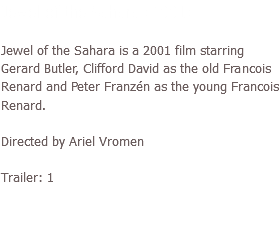 Jewel of the Sahara (2001) Jewel of the Sahara is a 2001 film starring Gerard Butler, Clifford David as the old Francois Renard and Peter Franzén as the young Francois Renard. Directed by Ariel Vromen Trailer: 1