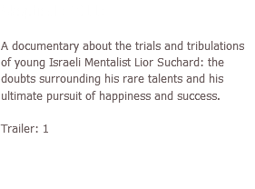 Skeptical (2011) A documentary about the trials and tribulations of young Israeli Mentalist Lior Suchard: the doubts surrounding his rare talents and his ultimate pursuit of happiness and success. Trailer: 1
