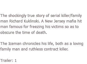 The Iceman (2012) The shockingly true story of serial killer/family man Richard Kuklinski. A New Jersey mafia hit man famous for freezing his victims so as to obscure the time of death. The Iceman chronicles his life, both as a loving family man and ruthless contract killer. Trailer: 1