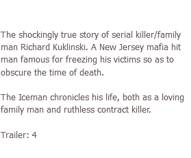 The Iceman (2012) The shockingly true story of serial killer/family man Richard Kuklinski. A New Jersey mafia hit man famous for freezing his victims so as to obscure the time of death. The Iceman chronicles his life, both as a loving family man and ruthless contract killer. Trailer: 4